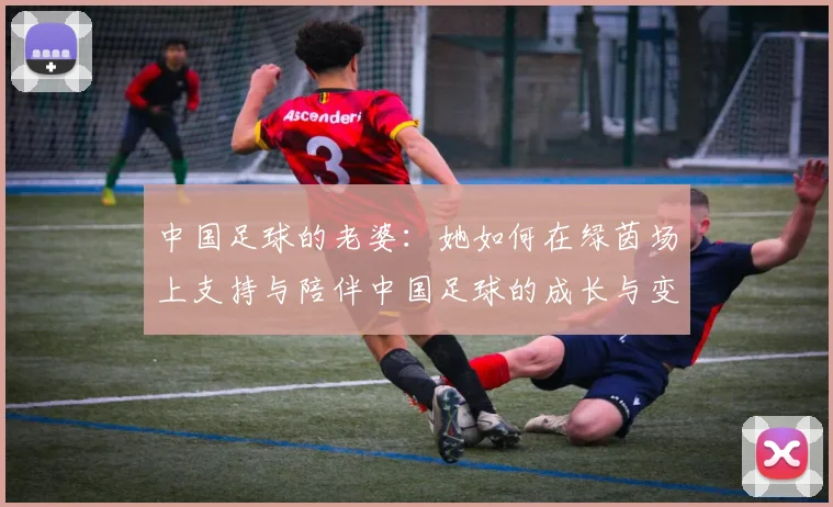 中国足球的老婆：她如何在绿茵场上支持与陪伴中国足球的成长与变革