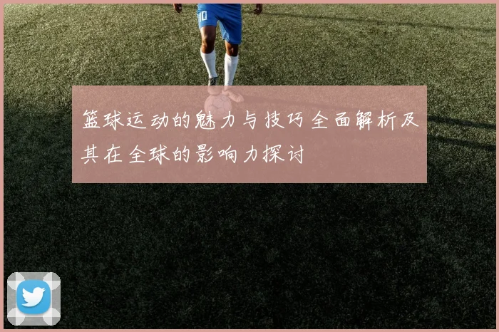 篮球运动的魅力与技巧全面解析及其在全球的影响力探讨