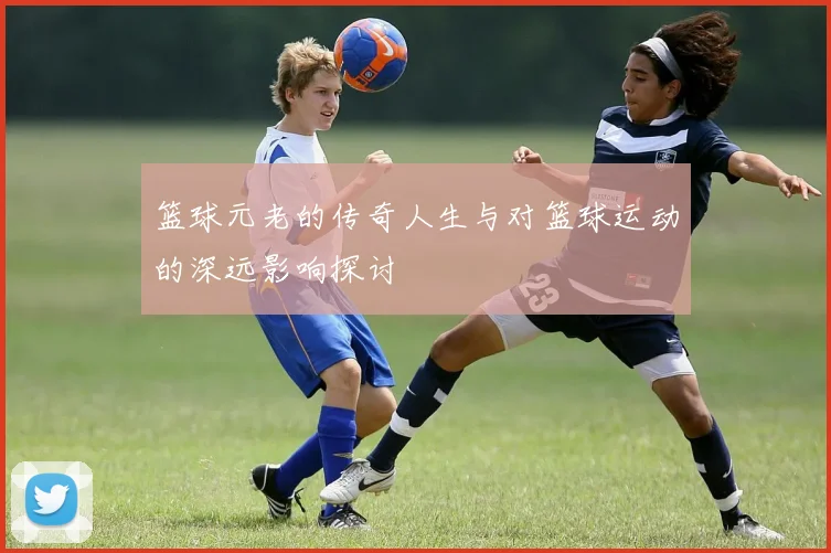 篮球元老的传奇人生与对篮球运动的深远影响探讨