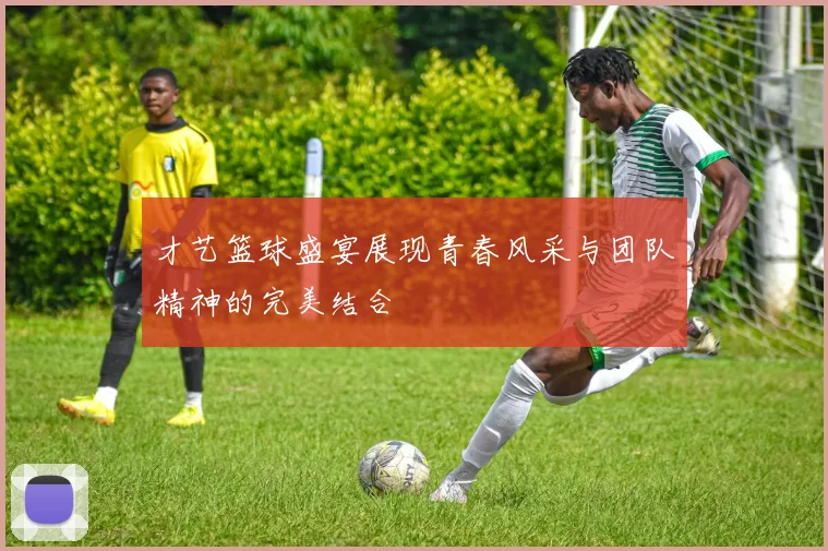 才艺篮球盛宴展现青春风采与团队精神的完美结合