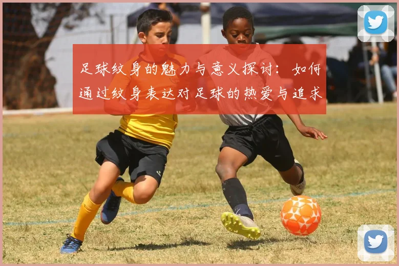 足球纹身的魅力与意义探讨：如何通过纹身表达对足球的热爱与追求