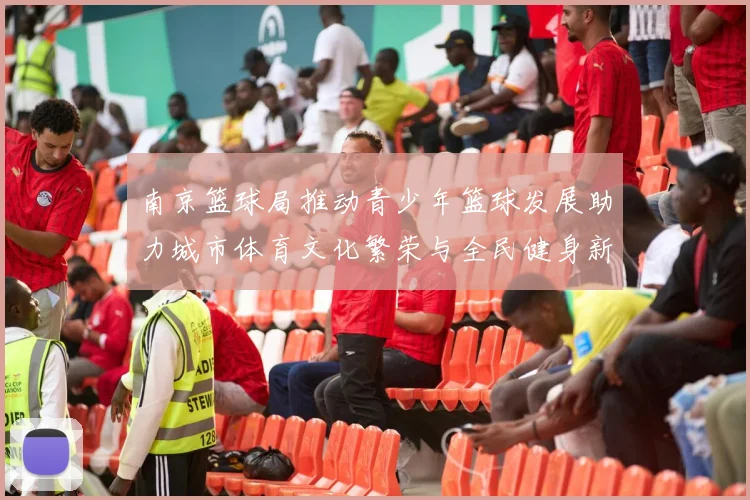 南京篮球局推动青少年篮球发展助力城市体育文化繁荣与全民健身新风尚