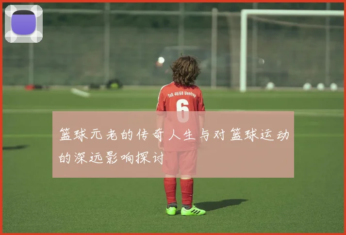 篮球元老的传奇人生与对篮球运动的深远影响探讨